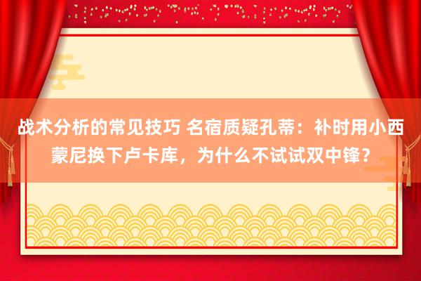 战术分析的常见技巧 名宿质疑孔蒂：补时用小西蒙尼换下卢卡库，为什么不试试双中锋？