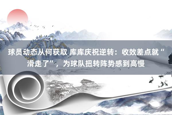 球员动态从何获取 库库庆祝逆转：收效差点就“滑走了”，为球队扭转阵势感到高慢