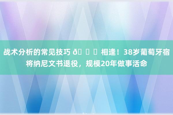 战术分析的常见技巧 👋相逢！38岁葡萄牙宿将纳尼文书退役，规模20年做事活命