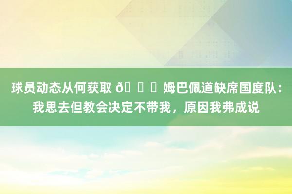 球员动态从何获取 👀姆巴佩道缺席国度队：我思去但教会决定不带我，原因我弗成说