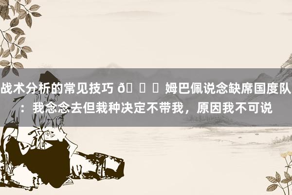 战术分析的常见技巧 👀姆巴佩说念缺席国度队：我念念去但栽种决定不带我，原因我不可说