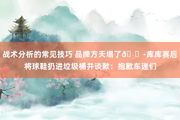 战术分析的常见技巧 品牌方天塌了😭库库赛后将球鞋扔进垃圾桶并谈歉：抱歉车迷们