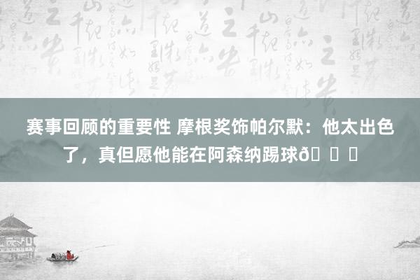 赛事回顾的重要性 摩根奖饰帕尔默：他太出色了，真但愿他能在阿森纳踢球👍