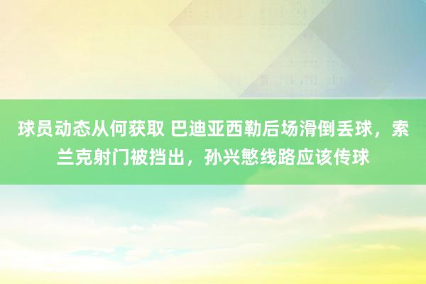 球员动态从何获取 巴迪亚西勒后场滑倒丢球，索兰克射门被挡出，孙兴慜线路应该传球