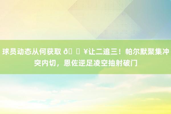 球员动态从何获取 💥让二追三！帕尔默聚集冲突内切，恩佐逆足凌空抽射破门