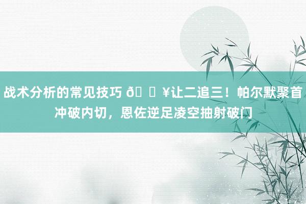 战术分析的常见技巧 💥让二追三！帕尔默聚首冲破内切，恩佐逆足凌空抽射破门