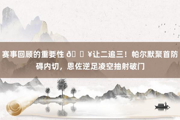 赛事回顾的重要性 💥让二追三！帕尔默聚首防碍内切，恩佐逆足凌空抽射破门