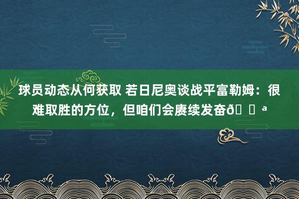 球员动态从何获取 若日尼奥谈战平富勒姆：很难取胜的方位，但咱们会赓续发奋💪