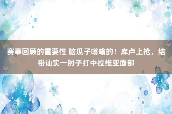 赛事回顾的重要性 脑瓜子嗡嗡的！库卢上抢，结褂讪实一肘子打中拉维亚面部