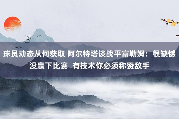 球员动态从何获取 阿尔特塔谈战平富勒姆：很缺憾没赢下比赛  有技术你必须称赞敌手