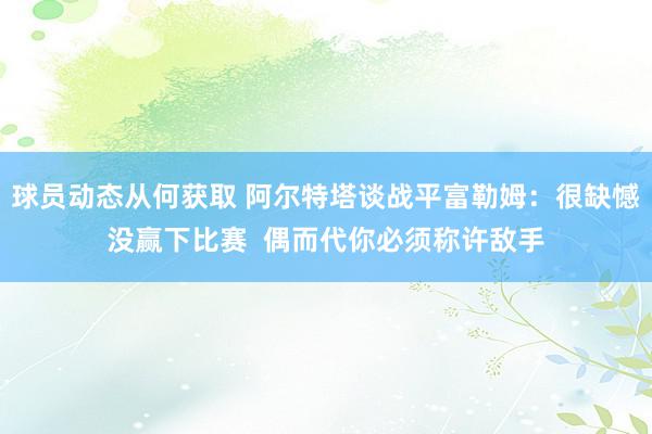 球员动态从何获取 阿尔特塔谈战平富勒姆：很缺憾没赢下比赛  偶而代你必须称许敌手