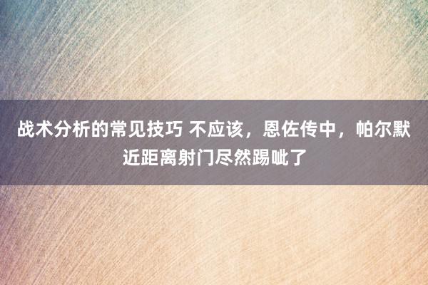 战术分析的常见技巧 不应该，恩佐传中，帕尔默近距离射门尽然踢呲了