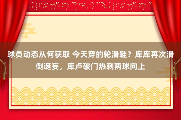 球员动态从何获取 今天穿的轮滑鞋？库库再次滑倒诞妄，库卢破门热刺两球向上