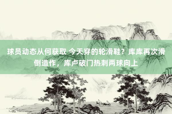 球员动态从何获取 今天穿的轮滑鞋？库库再次滑倒造作，库卢破门热刺两球向上