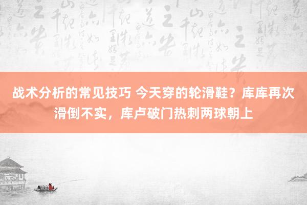 战术分析的常见技巧 今天穿的轮滑鞋？库库再次滑倒不实，库卢破门热刺两球朝上