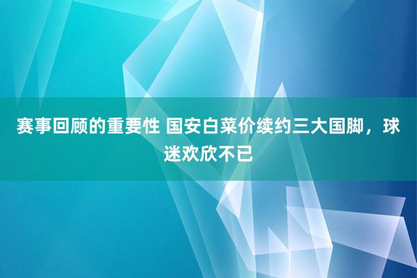 赛事回顾的重要性 国安白菜价续约三大国脚，球迷欢欣不已