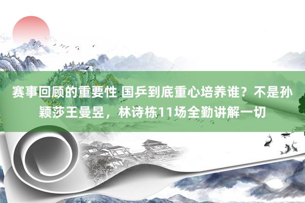 赛事回顾的重要性 国乒到底重心培养谁？不是孙颖莎王曼昱，林诗栋11场全勤讲解一切