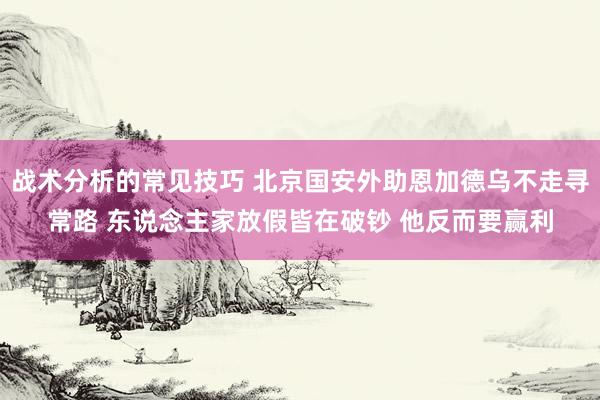 战术分析的常见技巧 北京国安外助恩加德乌不走寻常路 东说念主家放假皆在破钞 他反而要赢利