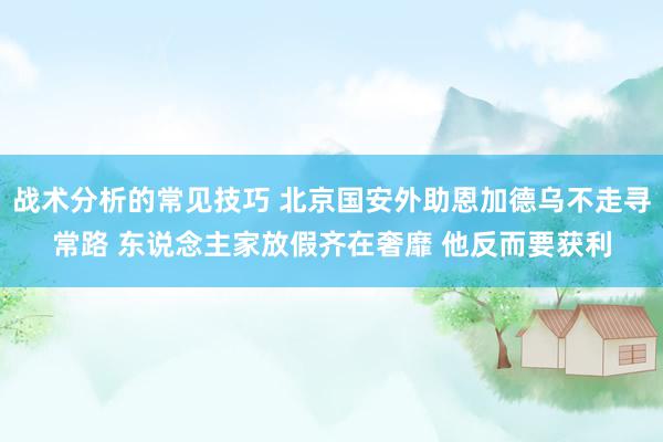 战术分析的常见技巧 北京国安外助恩加德乌不走寻常路 东说念主家放假齐在奢靡 他反而要获利