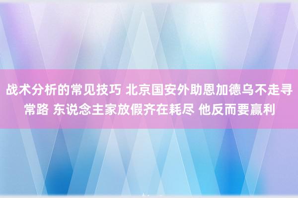 战术分析的常见技巧 北京国安外助恩加德乌不走寻常路 东说念主家放假齐在耗尽 他反而要赢利