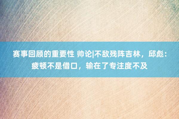 赛事回顾的重要性 帅论|不敌残阵吉林，邱彪：疲顿不是借口，输在了专注度不及