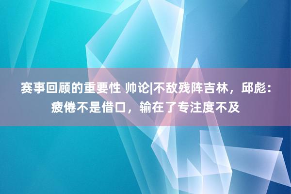 赛事回顾的重要性 帅论|不敌残阵吉林，邱彪：疲倦不是借口，输在了专注度不及