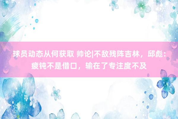 球员动态从何获取 帅论|不敌残阵吉林，邱彪：疲钝不是借口，输在了专注度不及