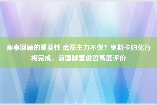 赛事回顾的重要性 武磊主力不保？奥斯卡归化行将完成，前国脚肇俊哲高度评价