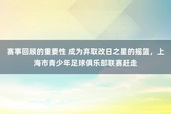 赛事回顾的重要性 成为弃取改日之星的摇篮，上海市青少年足球俱乐部联赛赶走