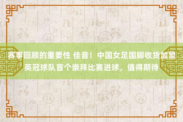 赛事回顾的重要性 佳音！中国女足国脚收货加盟英冠球队首个崇拜比赛进球，值得期待