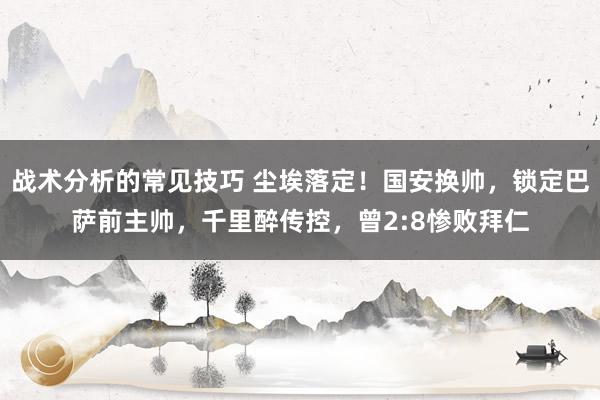 战术分析的常见技巧 尘埃落定！国安换帅，锁定巴萨前主帅，千里醉传控，曾2:8惨败拜仁