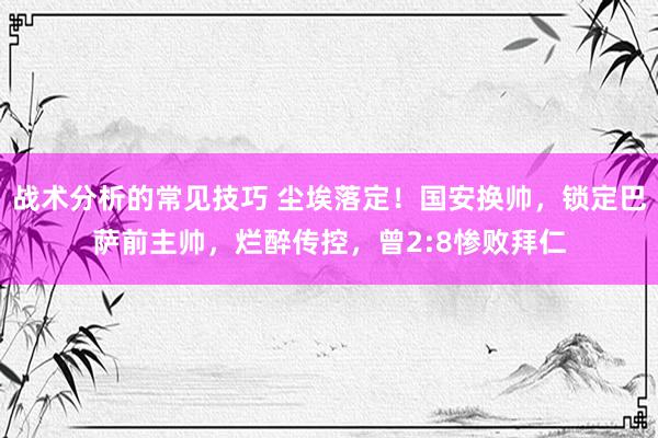 战术分析的常见技巧 尘埃落定！国安换帅，锁定巴萨前主帅，烂醉传控，曾2:8惨败拜仁