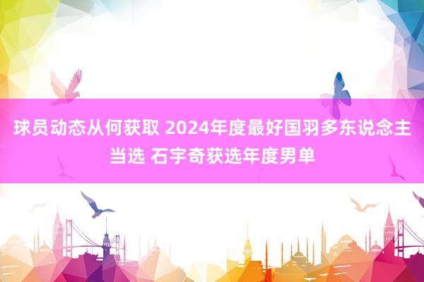 球员动态从何获取 2024年度最好国羽多东说念主当选 石宇奇获选年度男单