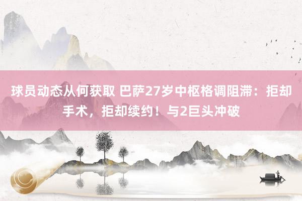 球员动态从何获取 巴萨27岁中枢格调阻滞：拒却手术，拒却续约！与2巨头冲破