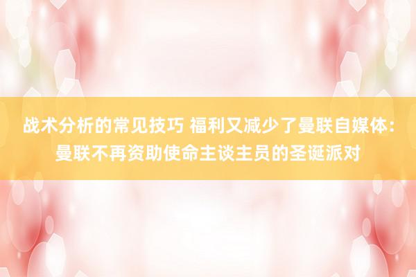 战术分析的常见技巧 福利又减少了曼联自媒体：曼联不再资助使命主谈主员的圣诞派对