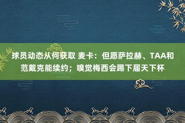 球员动态从何获取 麦卡：但愿萨拉赫、TAA和范戴克能续约；嗅觉梅西会踢下届天下杯