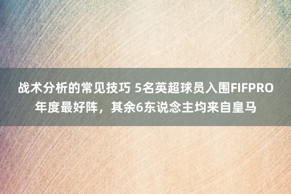 战术分析的常见技巧 5名英超球员入围FIFPRO年度最好阵，其余6东说念主均来自皇马